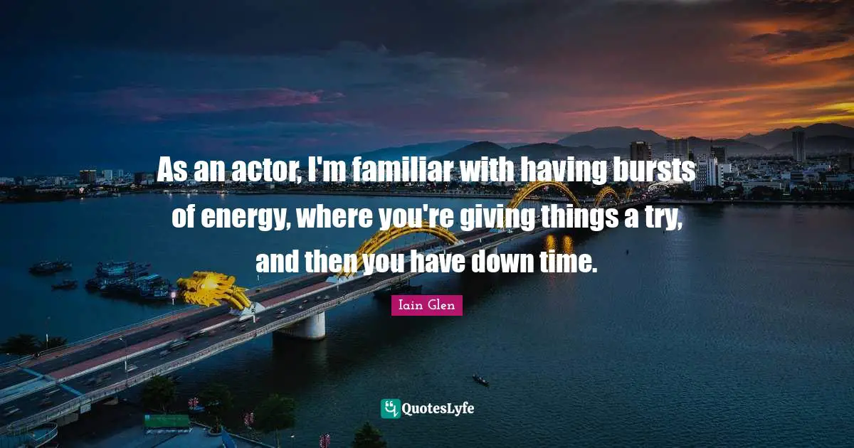 As an actor, I'm familiar with having bursts of energy, where you're giving things a try, and then you have down time.
