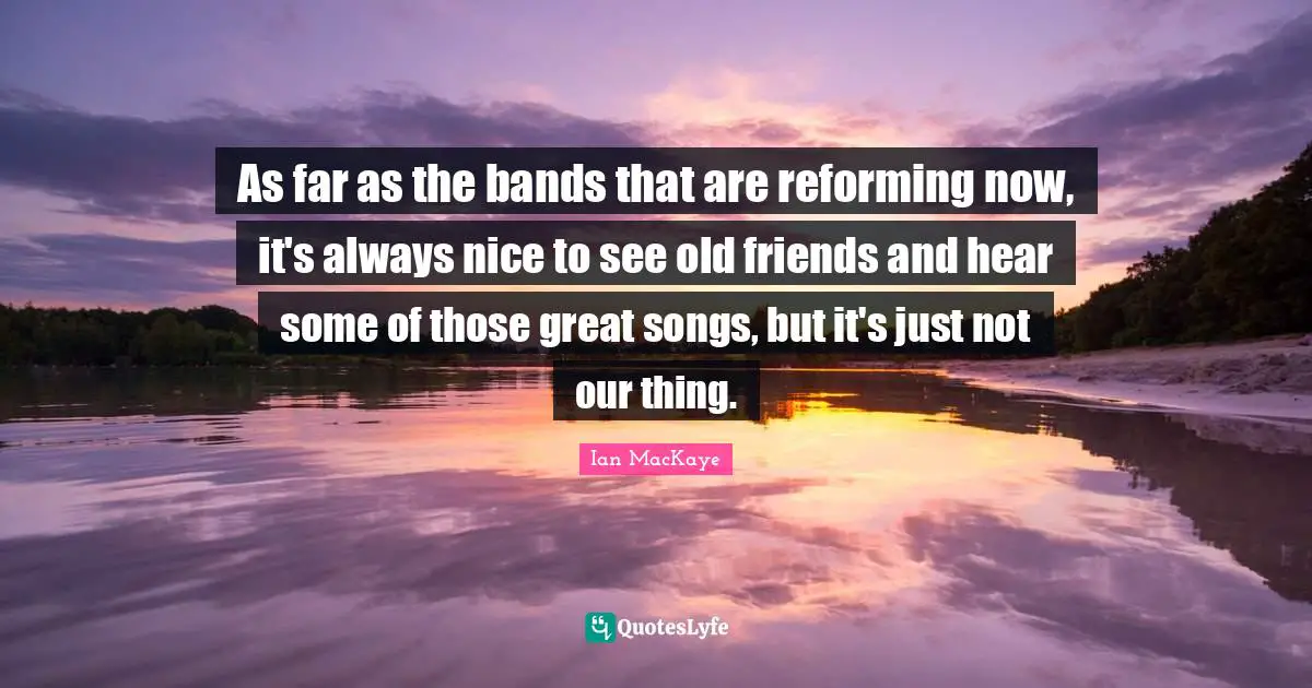 As far as the bands that are reforming now, it's always nice to see old friends and hear some of those great songs, but it's just not our thing.