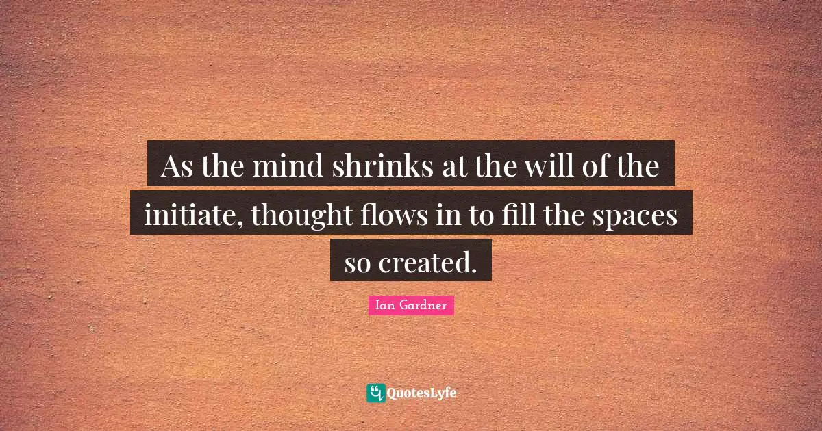 As the mind shrinks at the will of the initiate, thought flows in to fill the spaces so created.