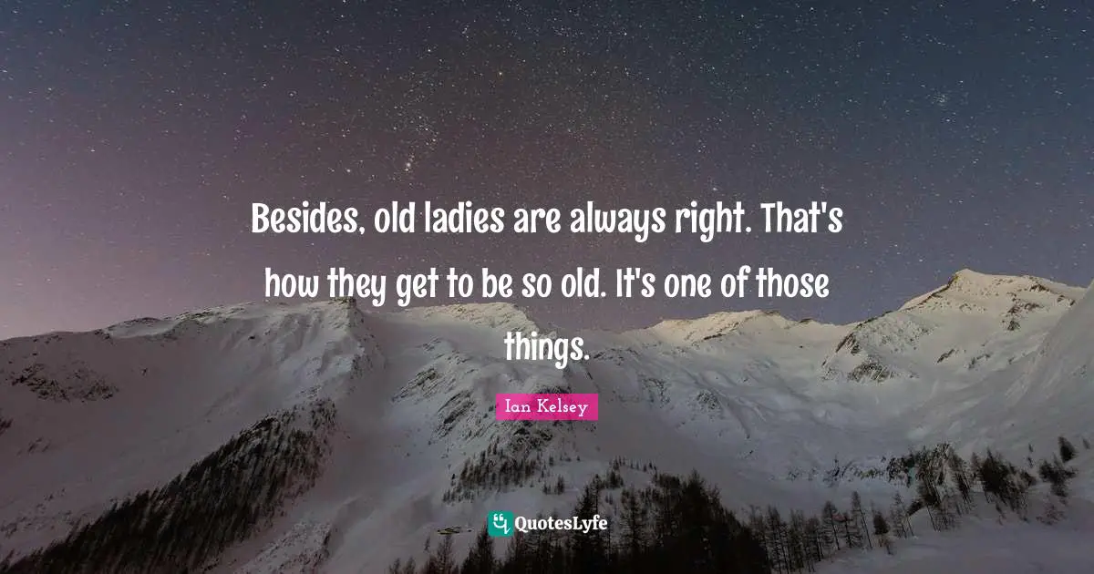 Besides, old ladies are always right. That's how they get to be so old. It's one of those things.