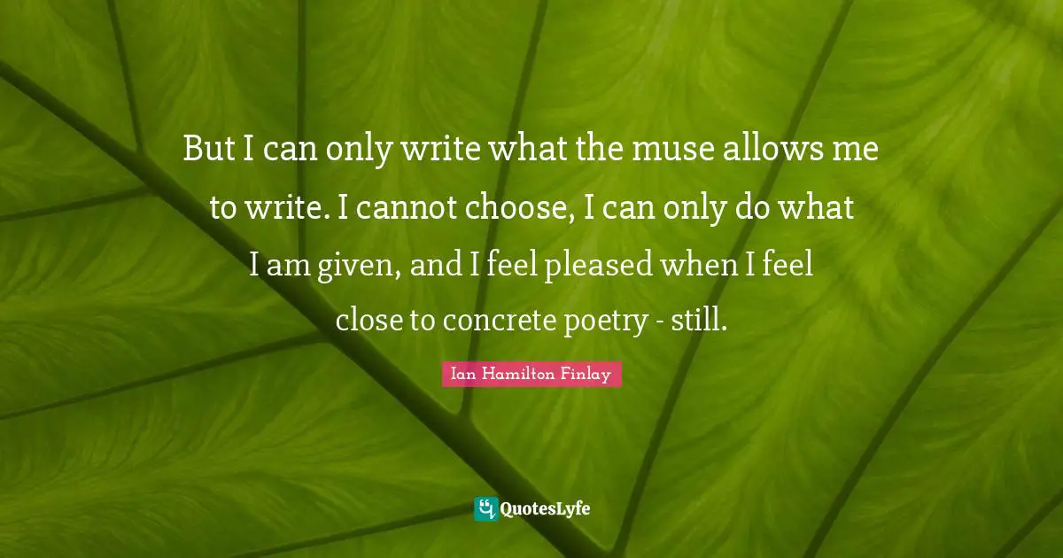 But I can only write what the muse allows me to write. I cannot choose, I can only do what I am given, and I feel pleased when I feel close to concrete poetry - still.