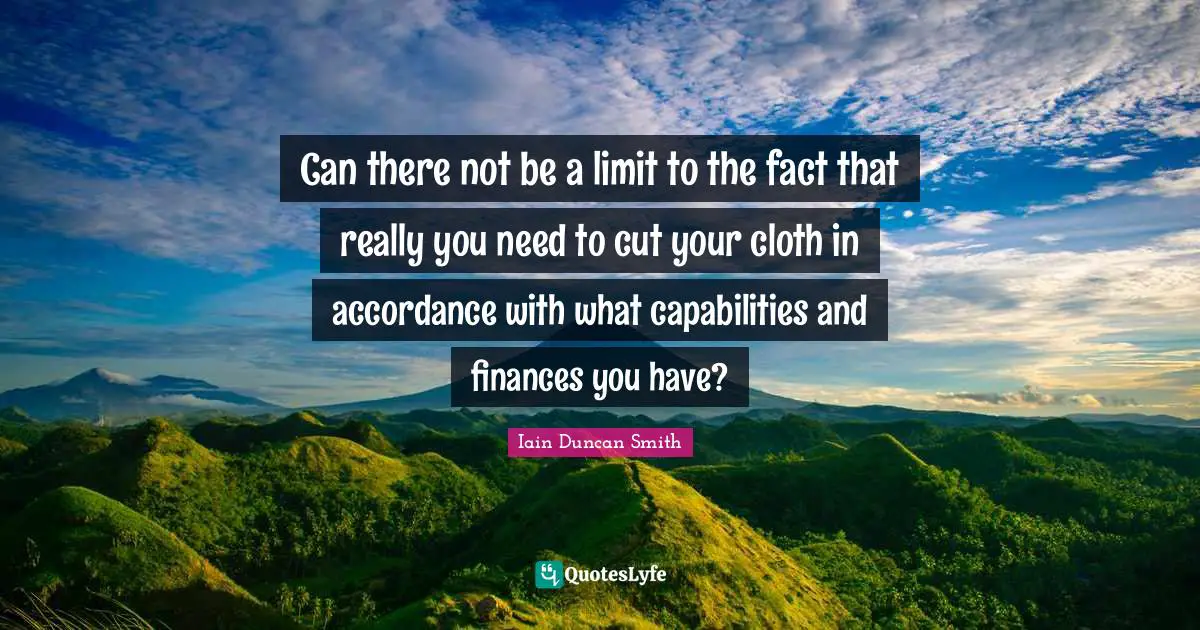 Iain Duncan Smith Quotes: "Can there not be a limit to the fact that really you need to cut your cloth in accordance with what capabilities and finances you have?"