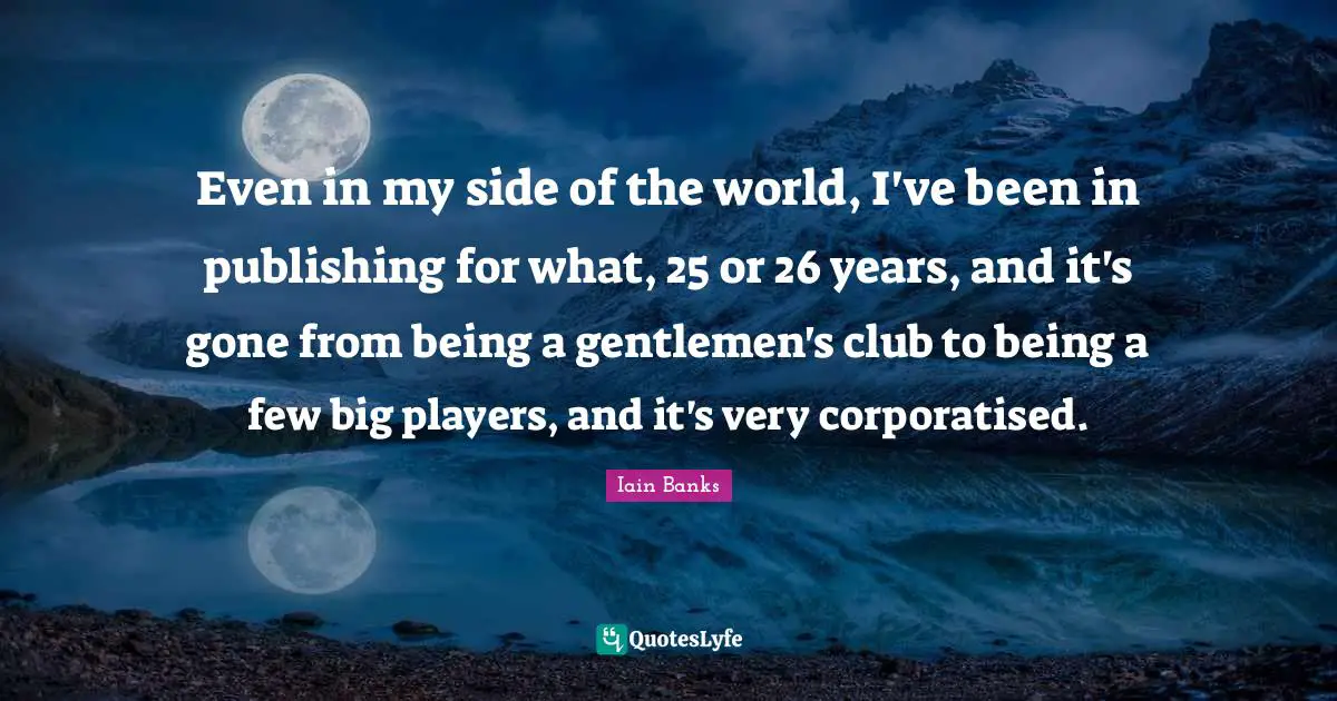 Even in my side of the world, I've been in publishing for what, 25 or 26 years, and it's gone from being a gentlemen's club to being a few big players, and it's very corporatised.