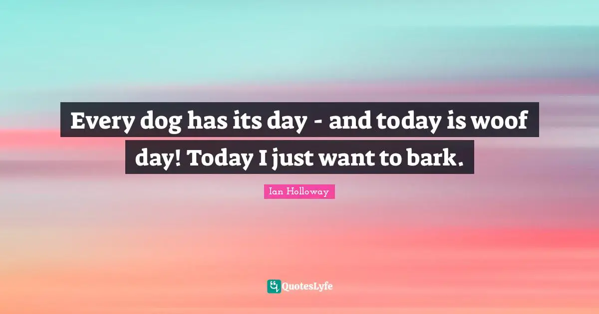 Every dog has its day - and today is woof day! Today I just want to bark.