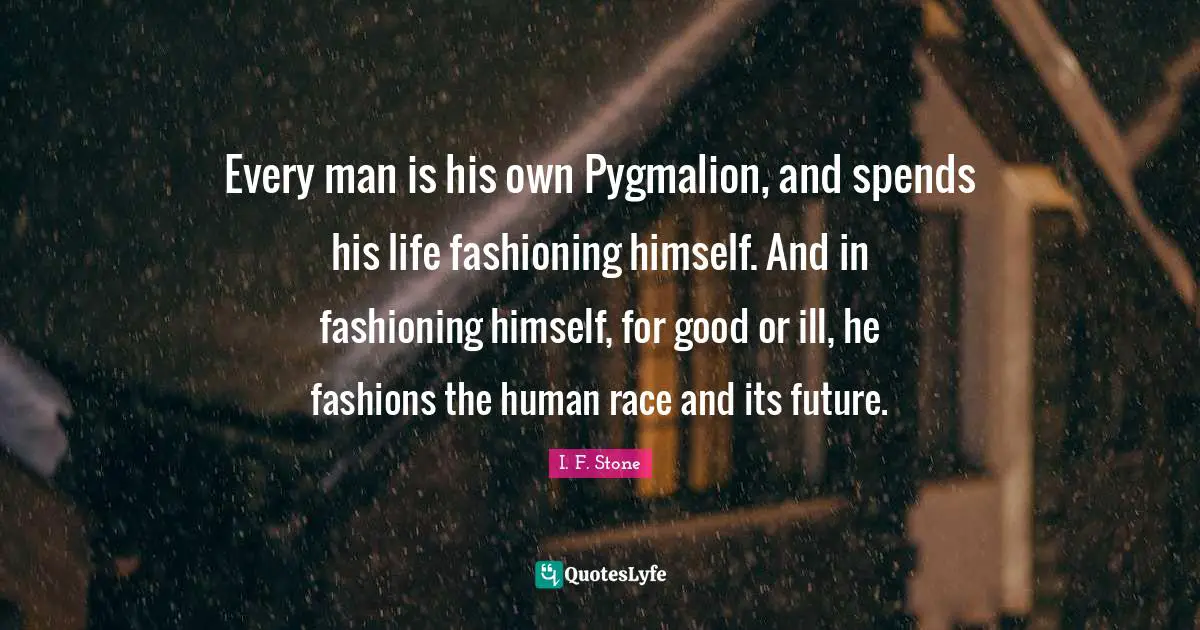 Every man is his own Pygmalion, and spends his life fashioning himself. And in fashioning himself, for good or ill, he fashions the human race and its future.