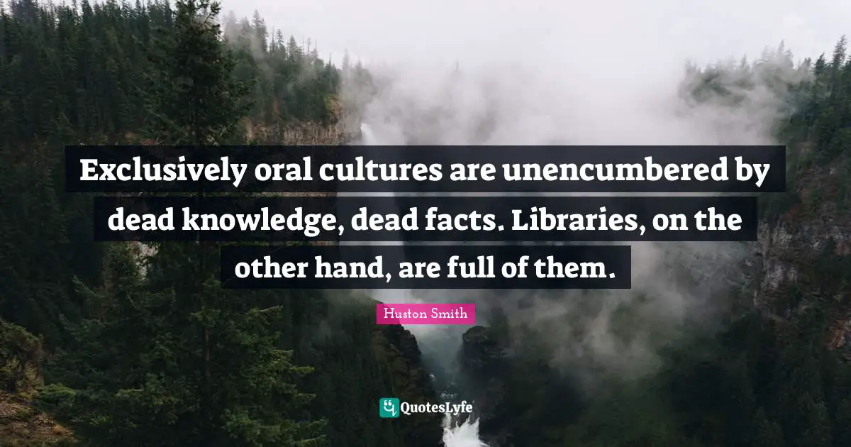 Exclusively oral cultures are unencumbered by dead knowledge, dead facts. Libraries, on the other hand, are full of them.