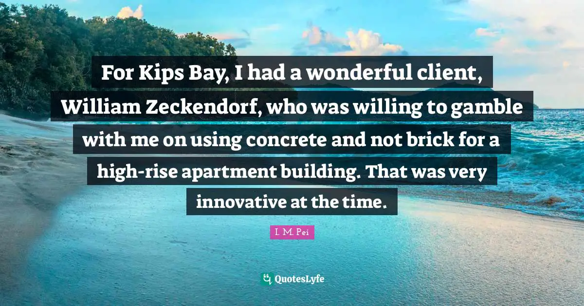 I.M. Pei Quotes: "For Kips Bay, I had a wonderful client, William Zeckendorf, who was willing to gamble with me on using concrete and not brick for a high-rise apartment building. That was very innovative at the time."