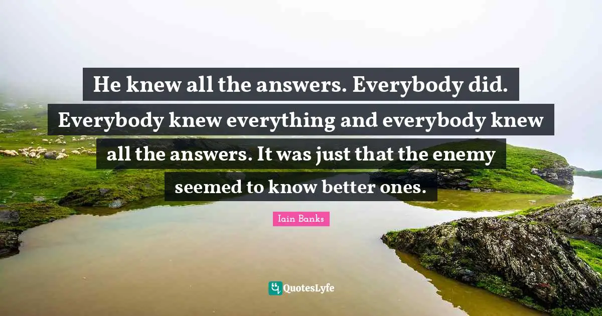 He knew all the answers. Everybody did. Everybody knew everything and everybody knew all the answers. It was just that the enemy seemed to know better ones.