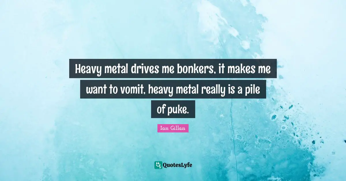 Heavy metal drives me bonkers, it makes me want to vomit, heavy metal really is a pile of puke.
