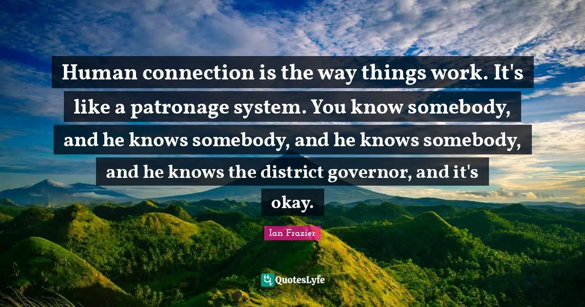 Human connection is the way things work. It's like a patronage system. You know somebody, and he knows somebody, and he knows somebody, and he knows the district governor, and it's okay.