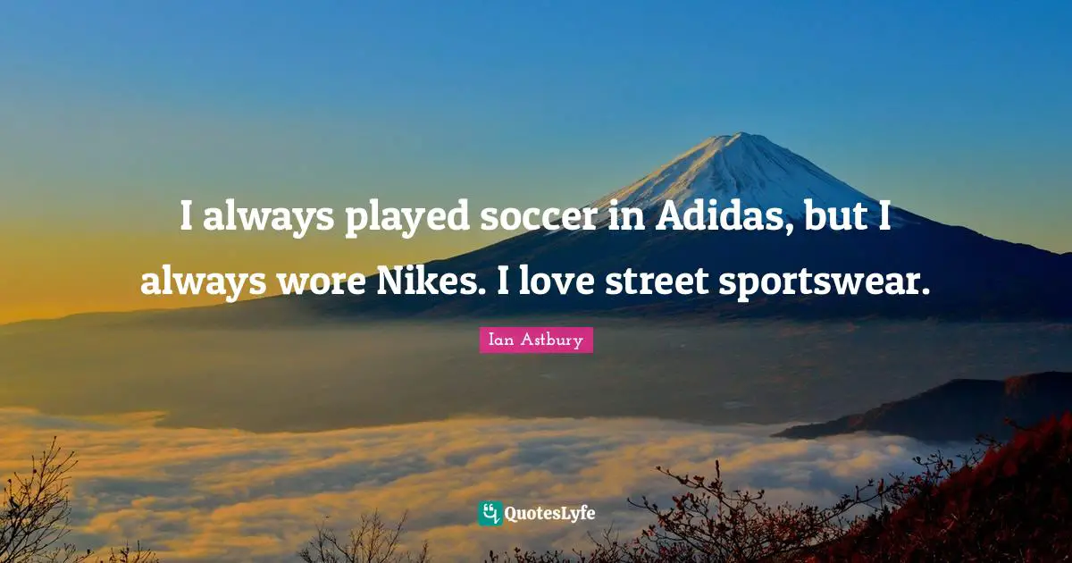 I always played soccer in Adidas, but I always wore Nikes. I love street sportswear.