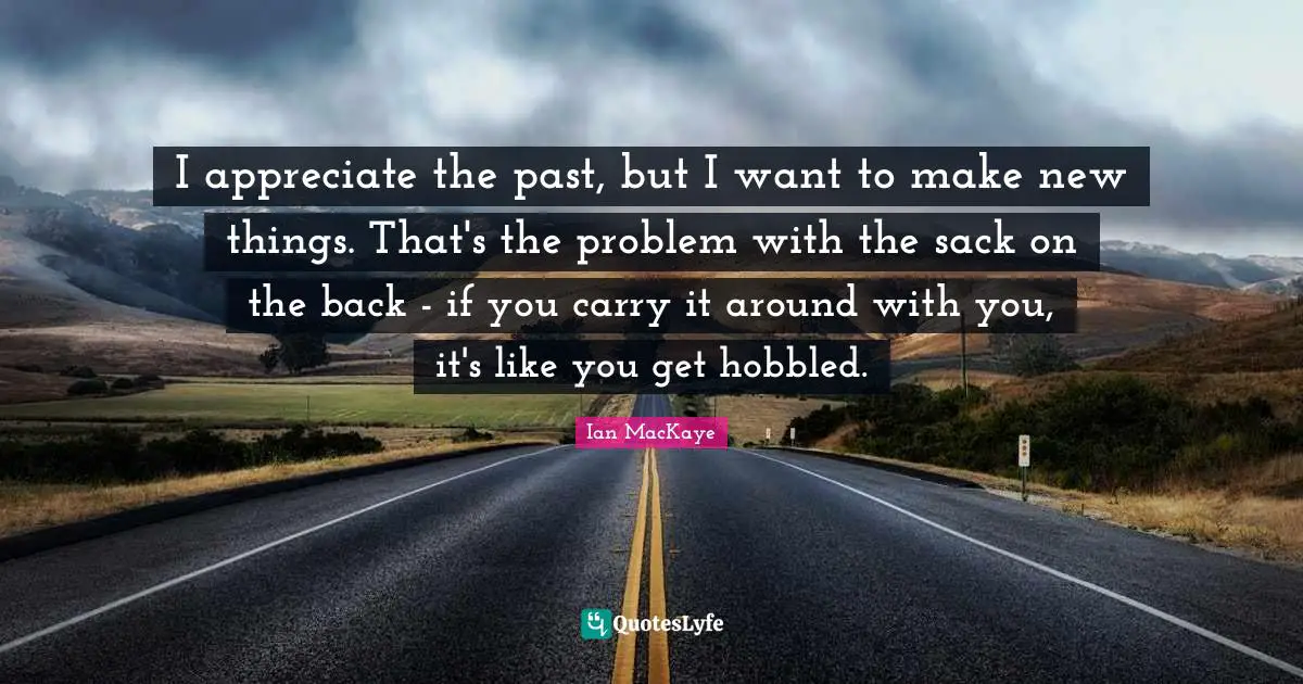 Ian MacKaye Quotes: "I appreciate the past, but I want to make new things. That's the problem with the sack on the back - if you carry it around with you, it's like you get hobbled."