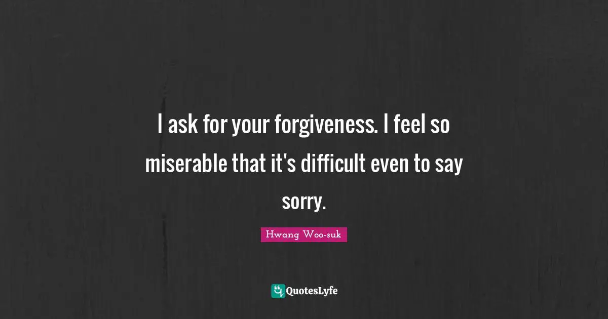 I ask for your forgiveness. I feel so miserable that it's difficult even to say sorry.