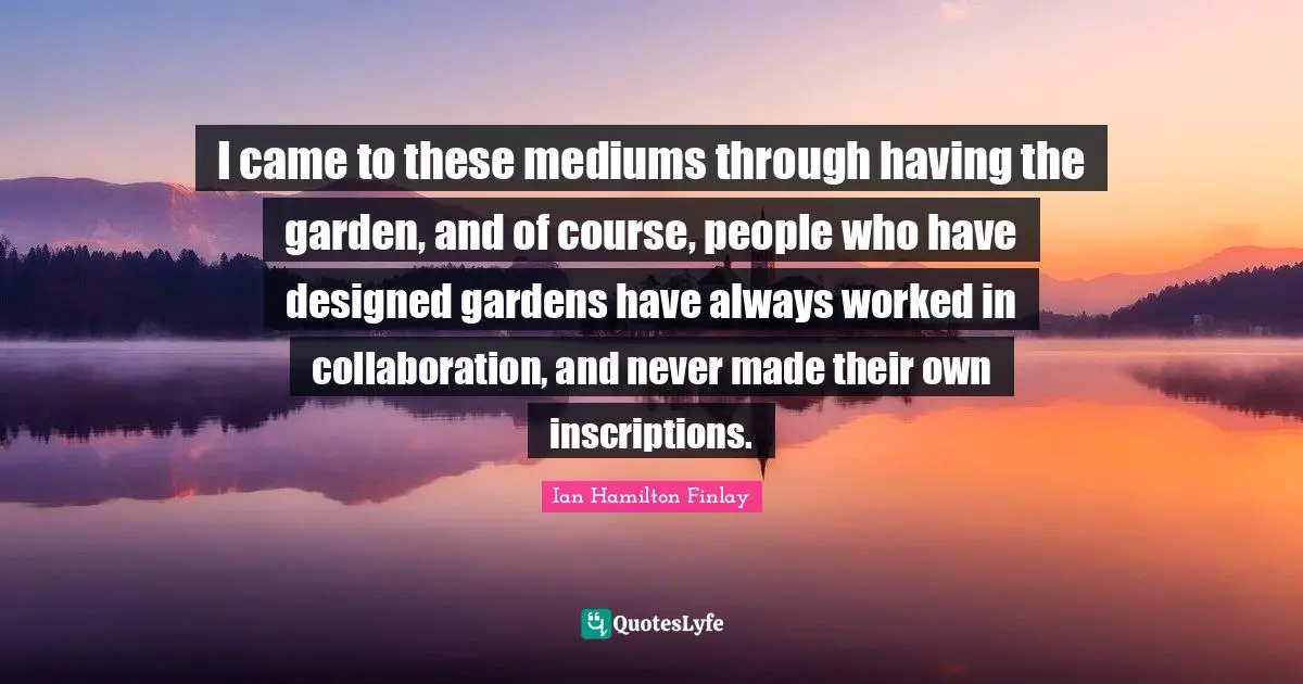 I came to these mediums through having the garden, and of course, people who have designed gardens have always worked in collaboration, and never made their own inscriptions.