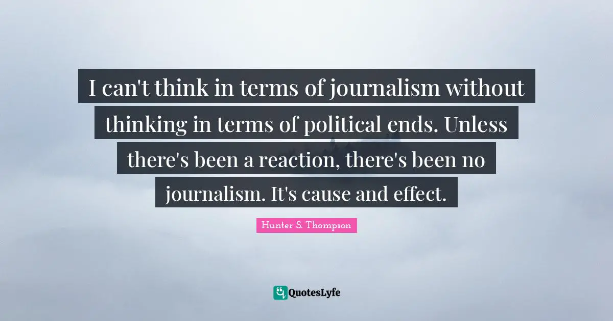 I can't think in terms of journalism without thinking in terms of political ends. Unless there's been a reaction, there's been no journalism. It's cause and effect.