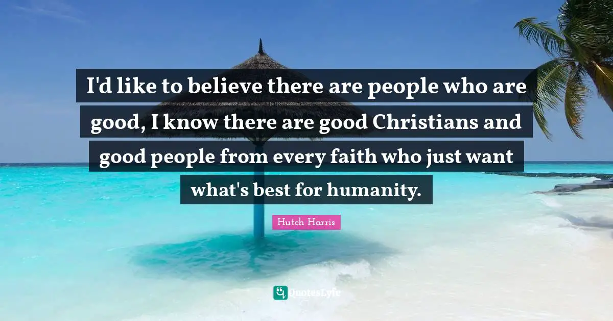 I'd like to believe there are people who are good, I know there are good Christians and good people from every faith who just want what's best for humanity.