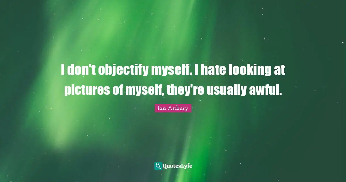 I don't objectify myself. I hate looking at pictures of myself, they're usually awful.