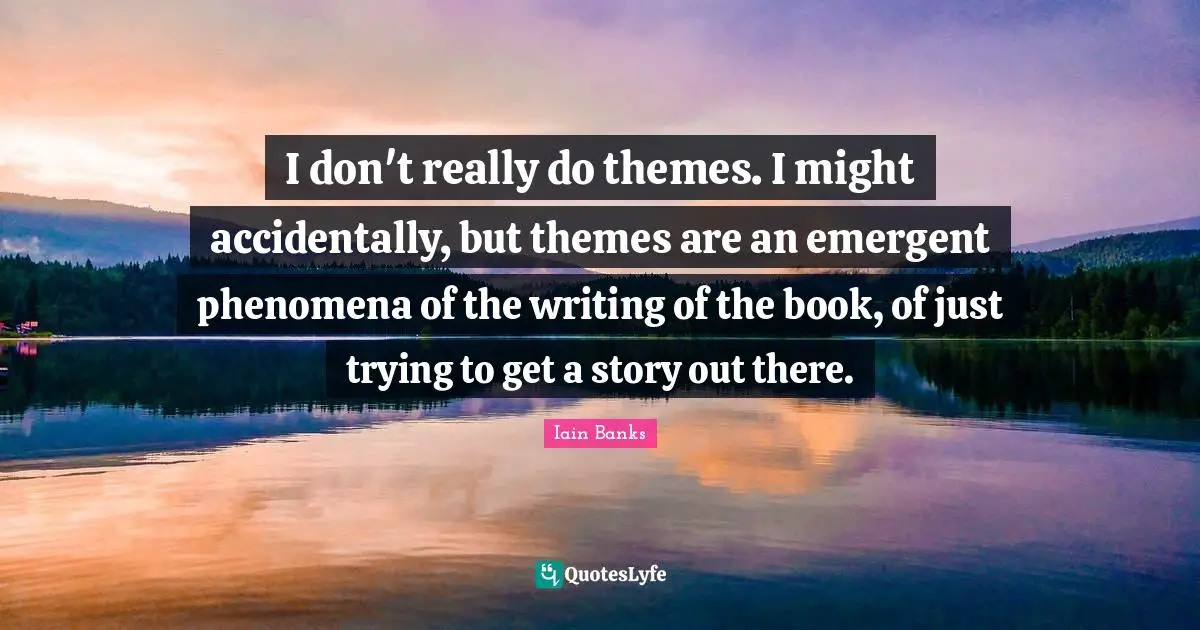 I don't really do themes. I might accidentally, but themes are an emergent phenomena of the writing of the book, of just trying to get a story out there.