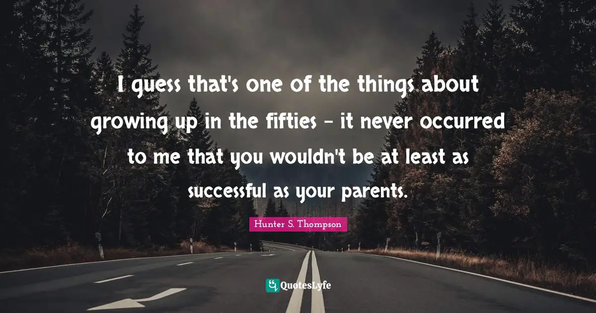 I guess that's one of the things about growing up in the fifties - it never occurred to me that you wouldn't be at least as successful as your parents.
