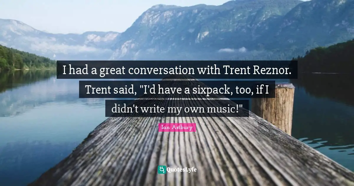 I had a great conversation with Trent Reznor. Trent said, "I'd have a sixpack, too, if I didn't write my own music!"
