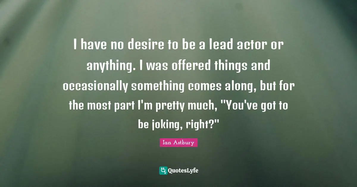 I have no desire to be a lead actor or anything. I was offered things and occasionally something comes along, but for the most part I'm pretty much, "You've got to be joking, right?"