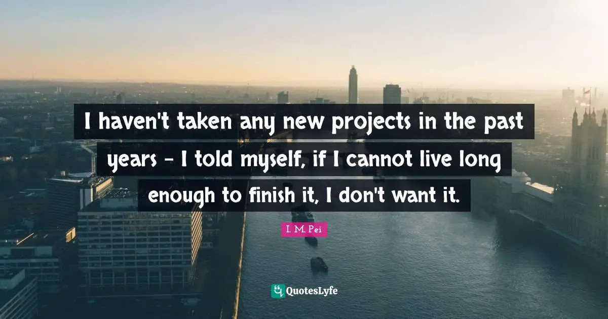 I.M. Pei Quotes: "I haven't taken any new projects in the past years - I told myself, if I cannot live long enough to finish it, I don't want it."