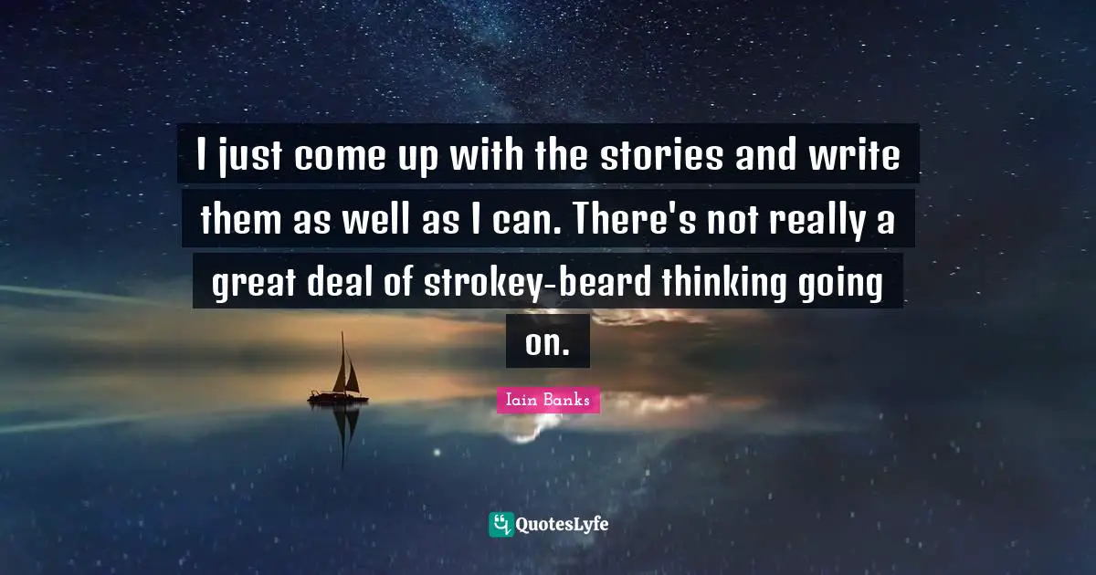 I just come up with the stories and write them as well as I can. There's not really a great deal of strokey-beard thinking going on.