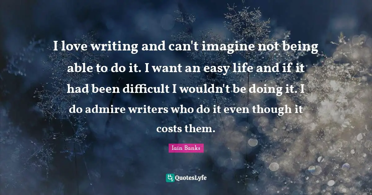 I love writing and can't imagine not being able to do it. I want an easy life and if it had been difficult I wouldn't be doing it. I do admire writers who do it even though it costs them.