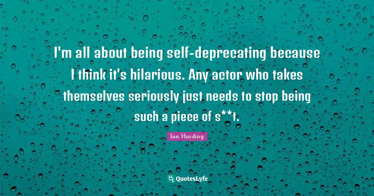 I'm all about being self-deprecating because I think it's hilarious. Any actor who takes themselves seriously just needs to stop being such a piece of s**t.