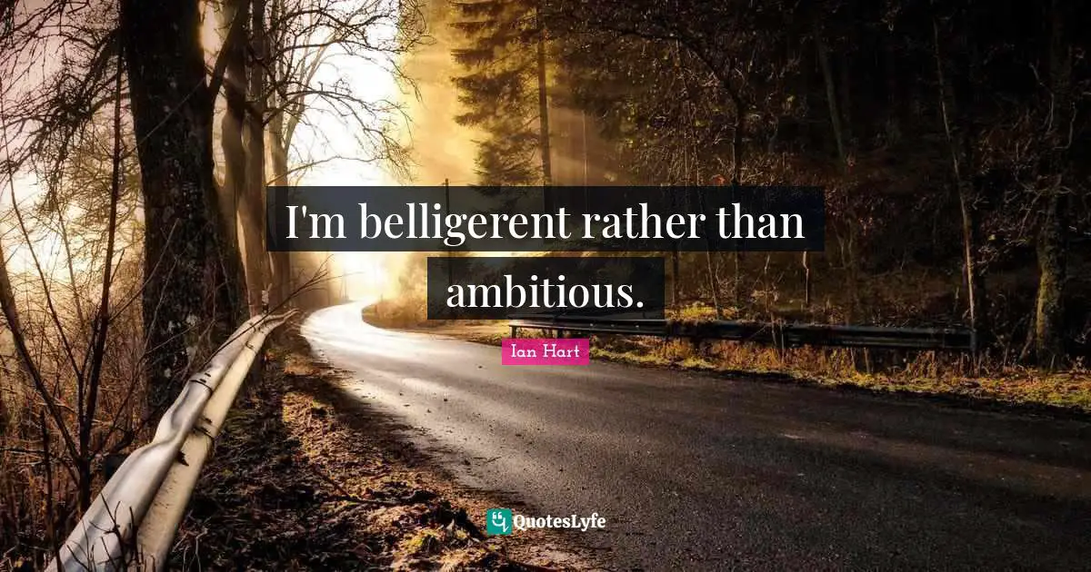 I'm belligerent rather than ambitious.