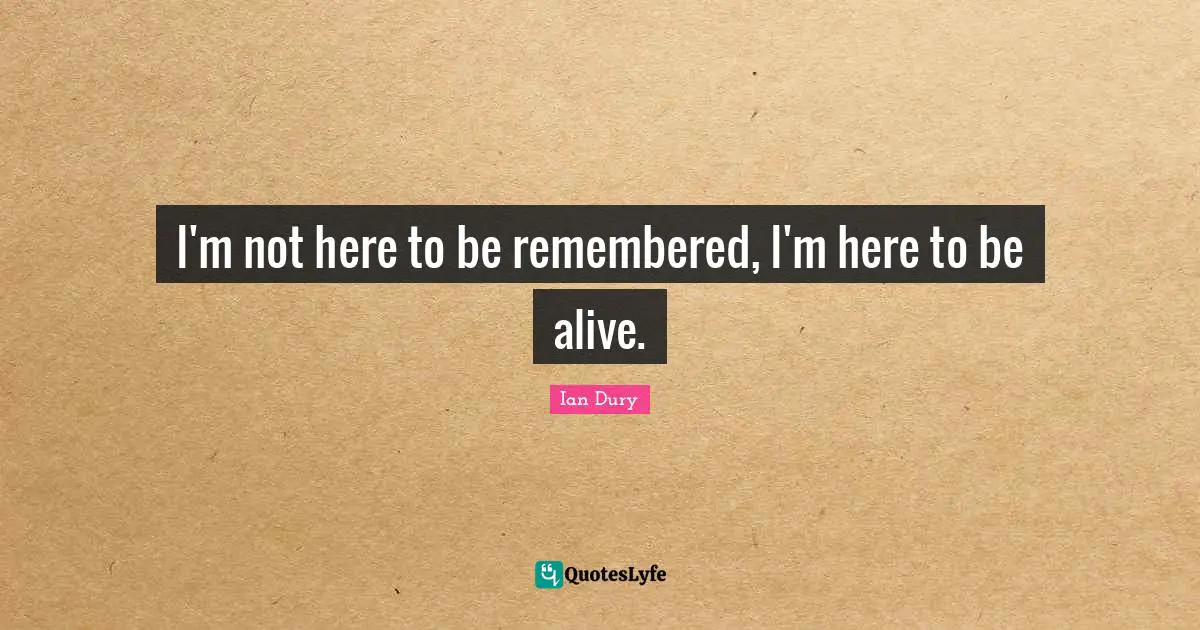 I'm not here to be remembered, I'm here to be alive.
