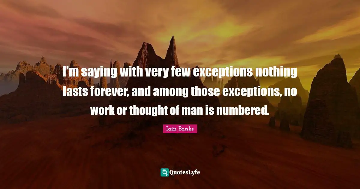 I'm saying with very few exceptions nothing lasts forever, and among those exceptions, no work or thought of man is numbered.