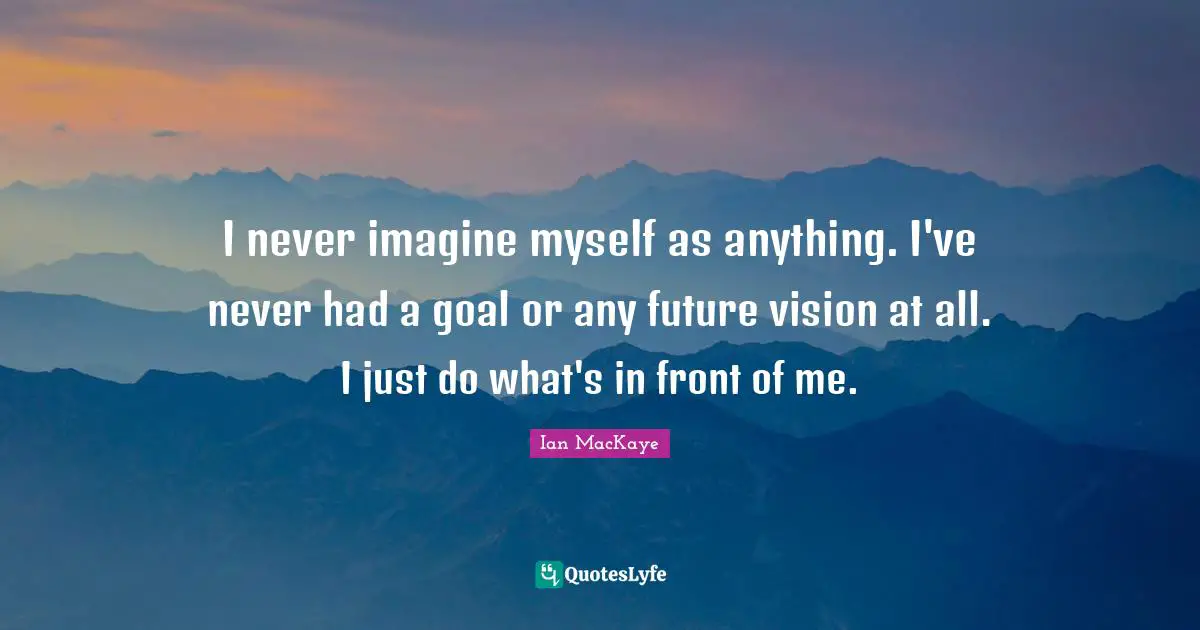 I never imagine myself as anything. I've never had a goal or any future vision at all. I just do what's in front of me.