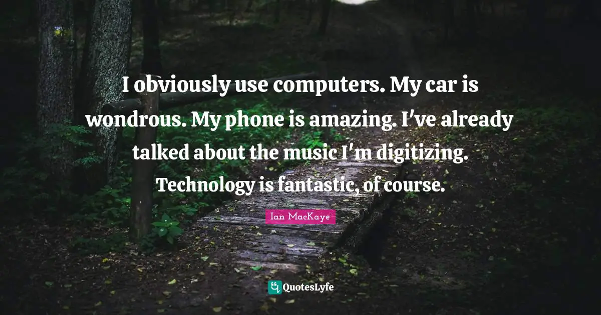 I obviously use computers. My car is wondrous. My phone is amazing. I've already talked about the music I'm digitizing. Technology is fantastic, of course.