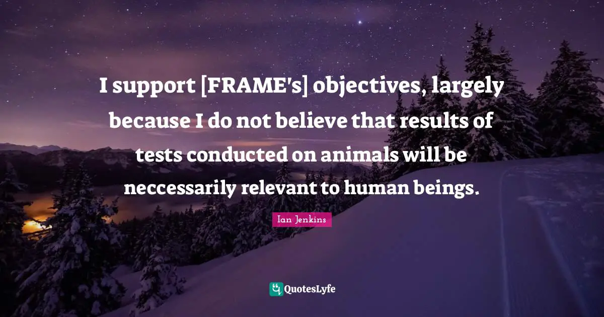 I support [FRAME's] objectives, largely because I do not believe that results of tests conducted on animals will be neccessarily relevant to human beings.