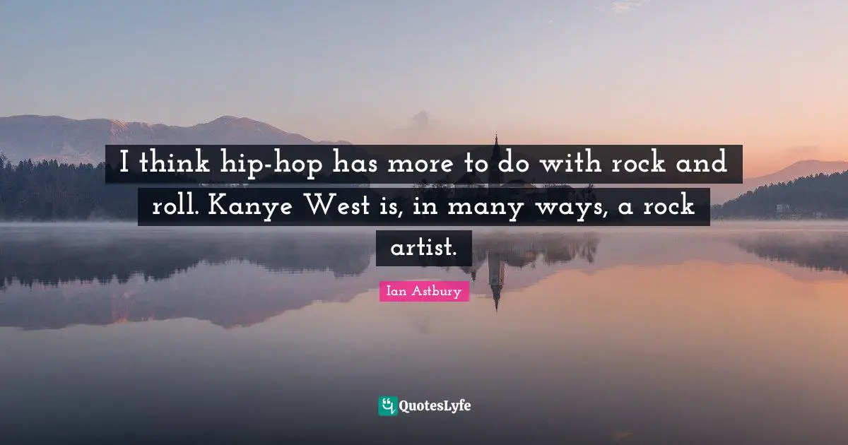 I think hip-hop has more to do with rock and roll. Kanye West is, in many ways, a rock artist.