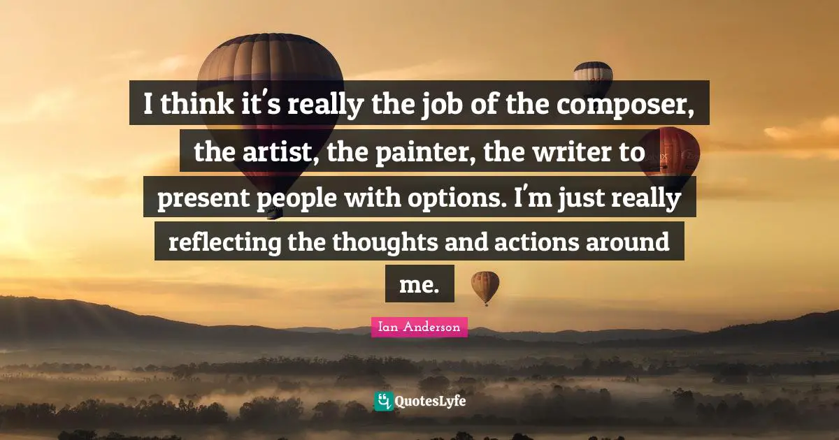 I think it's really the job of the composer, the artist, the painter, the writer to present people with options. I'm just really reflecting the thoughts and actions around me.