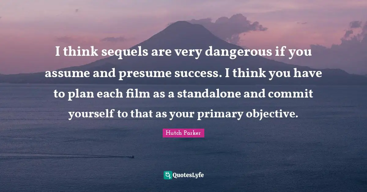 I think sequels are very dangerous if you assume and presume success. I think you have to plan each film as a standalone and commit yourself to that as your primary objective.