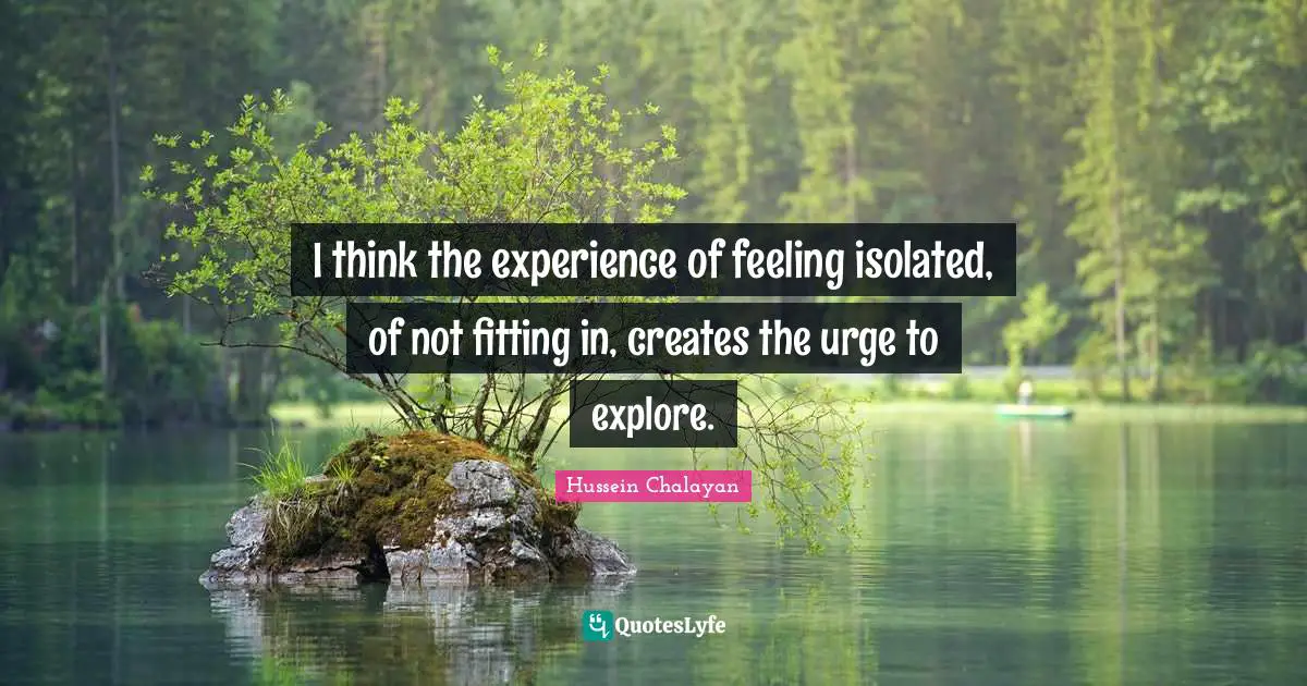 I think the experience of feeling isolated, of not fitting in, creates the urge to explore.