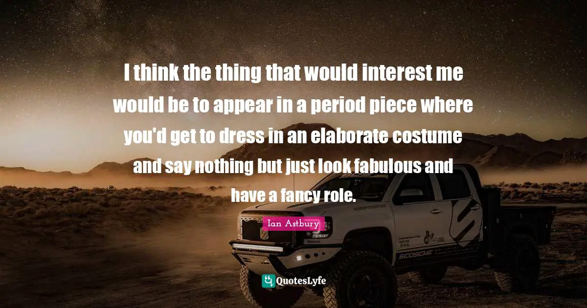 I think the thing that would interest me would be to appear in a period piece where you'd get to dress in an elaborate costume and say nothing but just look fabulous and have a fancy role.