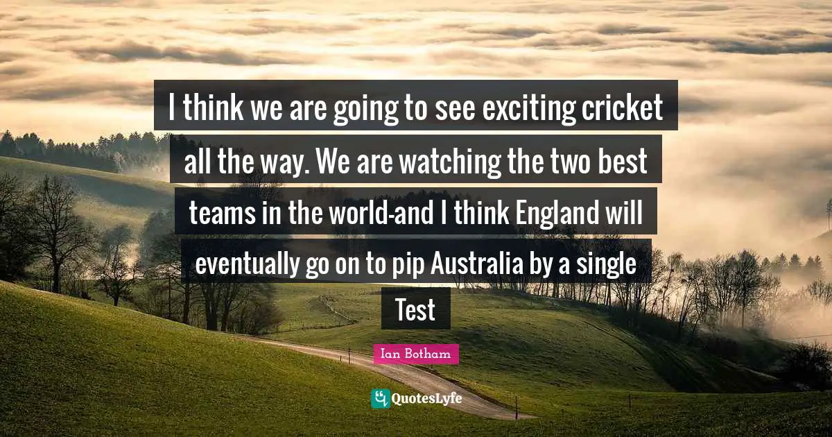 I think we are going to see exciting cricket all the way. We are watching the two best teams in the world-and I think England will eventually go on to pip Australia by a single Test