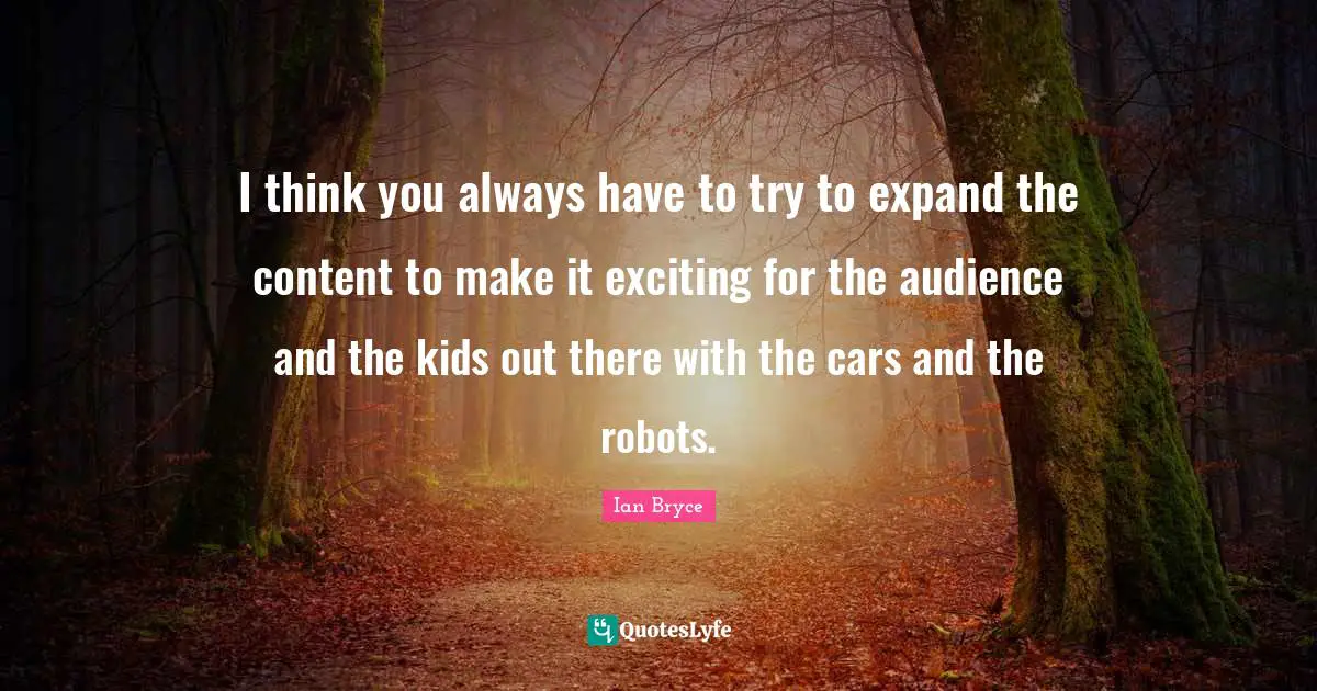 I think you always have to try to expand the content to make it exciting for the audience and the kids out there with the cars and the robots.