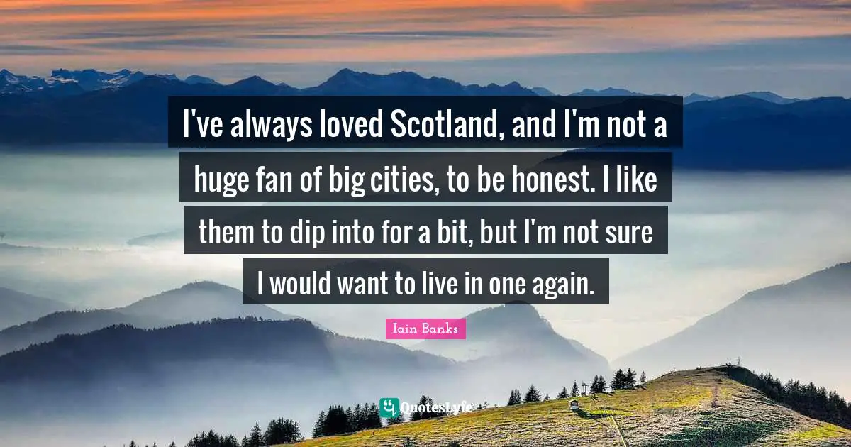 Iain Banks Quotes: "I've always loved Scotland, and I'm not a huge fan of big cities, to be honest. I like them to dip into for a bit, but I'm not sure I would want to live in one again."