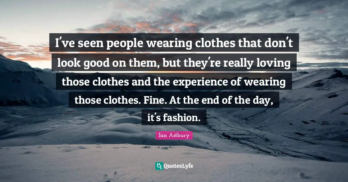 I've seen people wearing clothes that don't look good on them, but they're really loving those clothes and the experience of wearing those clothes. Fine. At the end of the day, it's fashion.