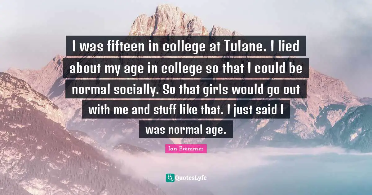 I was fifteen in college at Tulane. I lied about my age in college so that I could be normal socially. So that girls would go out with me and stuff like that. I just said I was normal age.