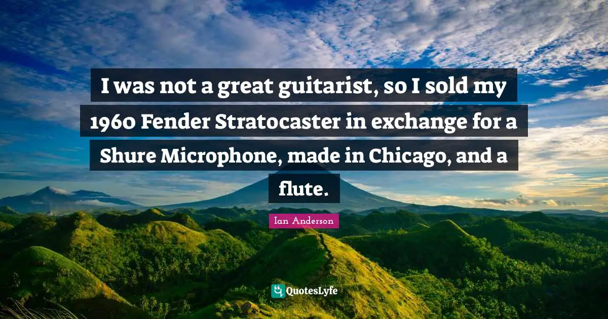 I was not a great guitarist, so I sold my 1960 Fender Stratocaster in exchange for a Shure Microphone, made in Chicago, and a flute.