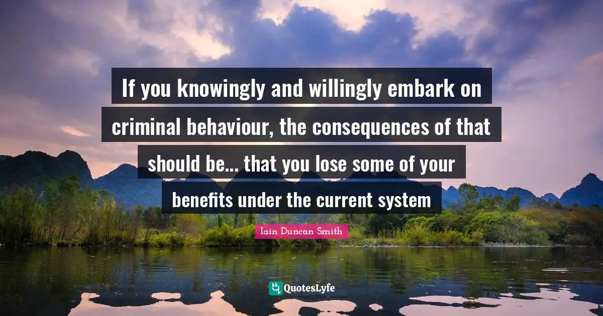 If you knowingly and willingly embark on criminal behaviour, the consequences of that should be... that you lose some of your benefits under the current system