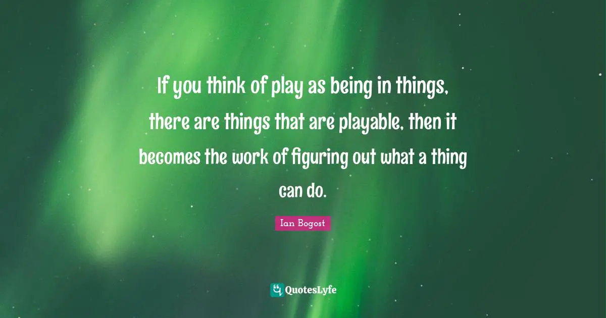 If you think of play as being in things, there are things that are playable, then it becomes the work of figuring out what a thing can do.