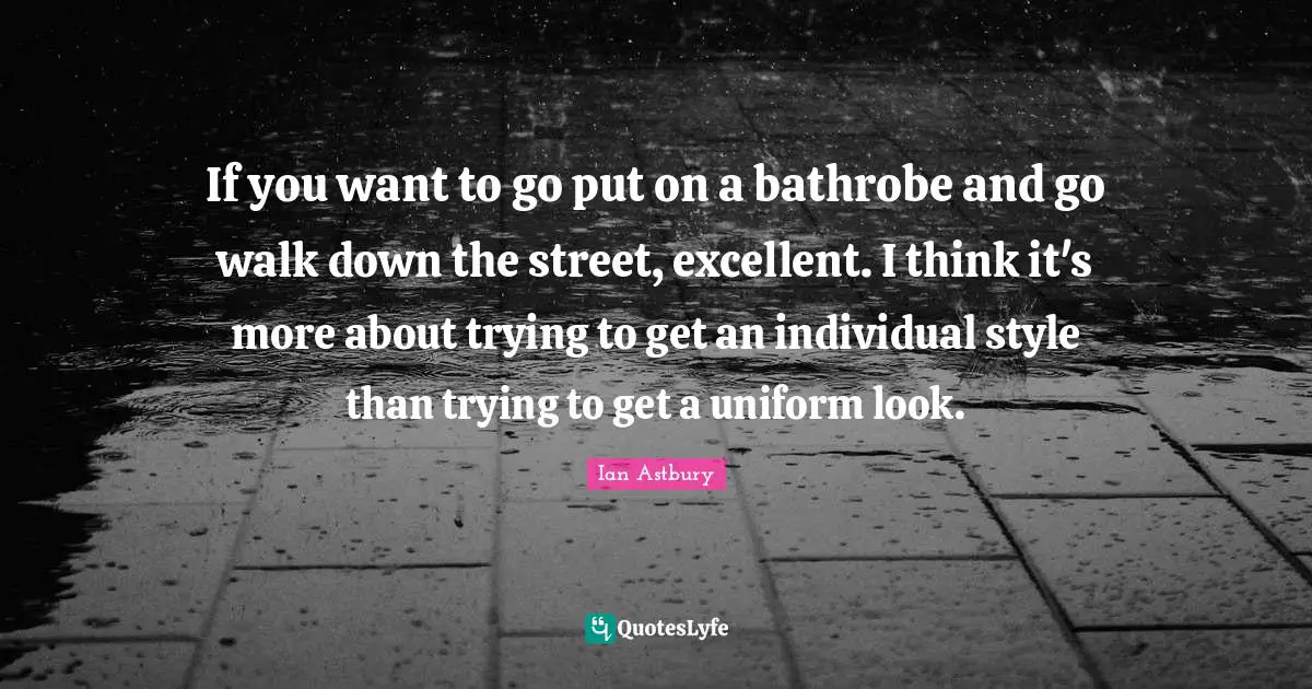 If you want to go put on a bathrobe and go walk down the street, excellent. I think it's more about trying to get an individual style than trying to get a uniform look.