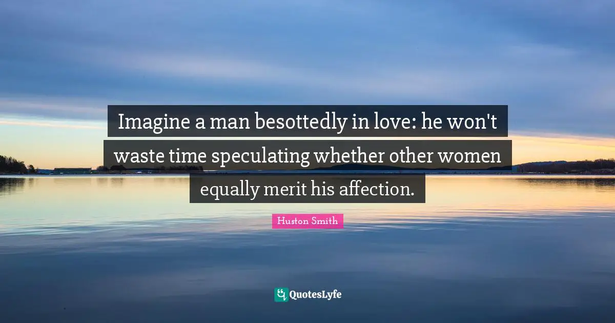 Huston Smith Quotes: "Imagine a man besottedly in love: he won't waste time speculating whether other women equally merit his affection."